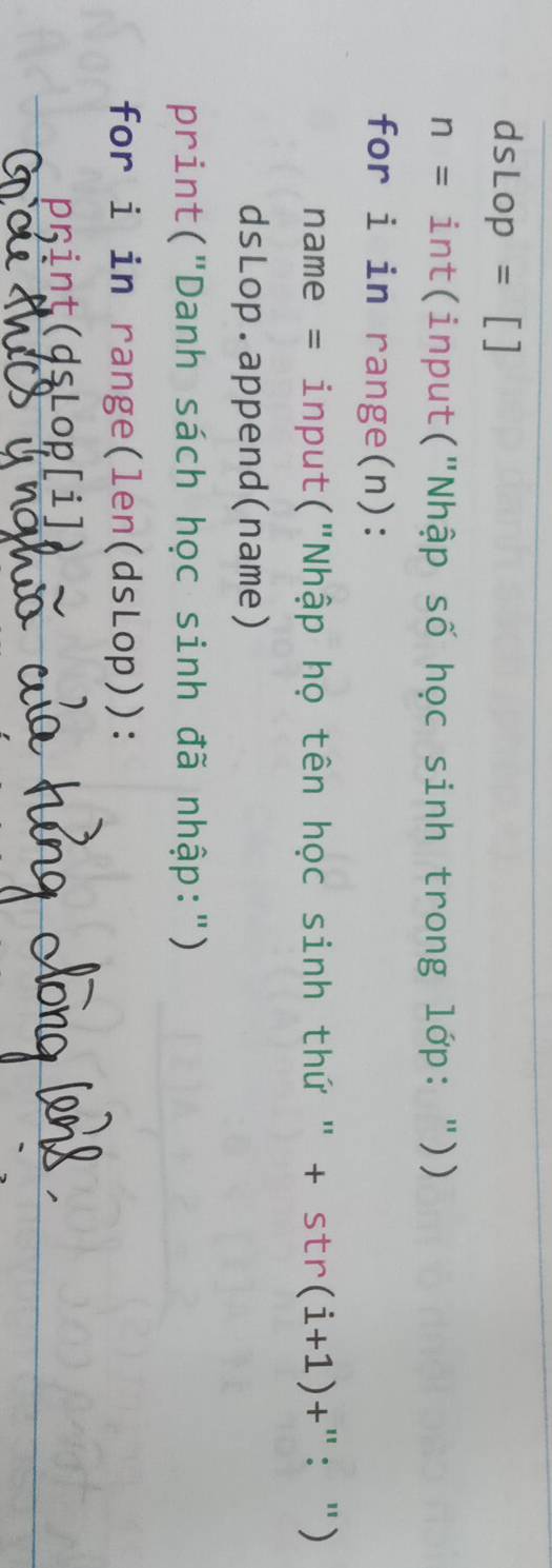 dsLop=[]
n= int(input("Nhập số học sinh trong lớp: ")) 
for i in range(n): 
name = input("Nhập họ tên học sinh thứ " + st r(i+1)+ "：") 
dsLop.append(name) 
print("Danh sách học sinh đã nhập:") 
for i in range(len(dsLop)): 
pint(dsLop[i])