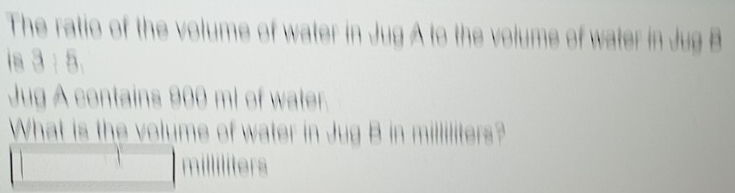 The ratio of the volume of water in Jug A to the volume of water in Jug B
3:5, 
Jug A contains 900 ml of water. 
What is the volume of water in Jug B in milliliters?