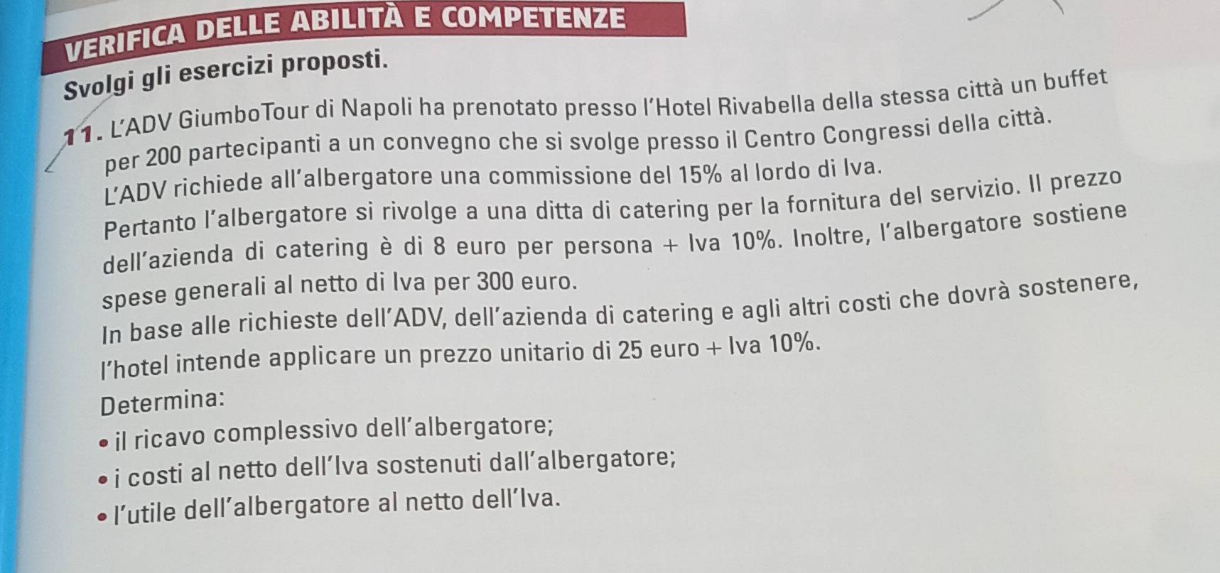 VERIFICA DELLE ABILITÀ E COMPETENZE 
Svolgi gli esercizi proposti. 
11. L'ADV GiumboTour di Napoli ha prenotato presso l’Hotel Rivabella della stessa città un buffet 
per 200 partecipanti a un convegno che si svolge presso il Centro Congressi della città. 
L’ADV richiede all’albergatore una commissione del 15% al lordo di Iva. 
Pertanto l’albergatore si rivolge a una ditta di catering per la fornitura del servizio. Il prezzo 
dell'azienda di catering è di 8 euro per persona + Iva 10%. Inoltre, l'albergatore sostiene 
spese generali al netto di Iva per 300 euro. 
In base alle richieste dell’ADV, dell’azienda di catering e agli altri costi che dovrà sostenere, 
I’hotel intende applicare un prezzo unitario di 25 euro + Iva 10%. 
Determina: 
il ricavo complessivo dell’albergatore; 
i costi al netto dell’Iva sostenuti dall’albergatore; 
l’utile dell’albergatore al netto dell’Iva.