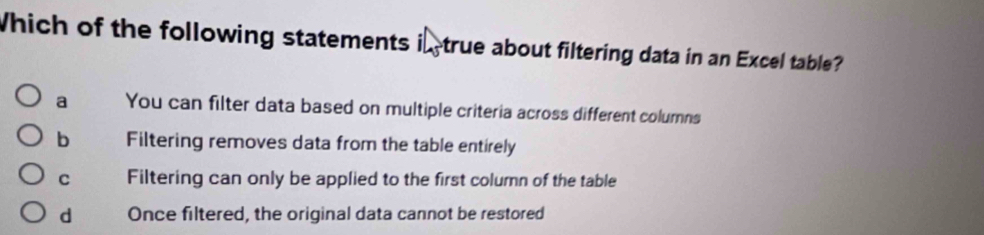 Which of the following statements i true about filtering data in an Excel table?
a You can filter data based on multiple criteria across different columns
b Filtering removes data from the table entirely
C Filtering can only be applied to the first column of the table
d Once filtered, the original data cannot be restored