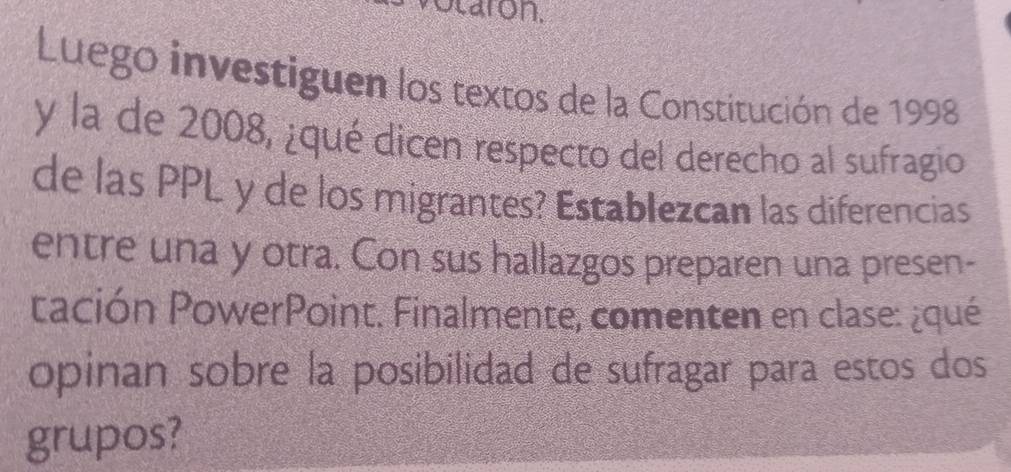 taron. 
Luego investiguen los textos de la Constitución de 1998 
y la de 2008, ¿qué dicen respecto del derecho al sufragio 
de las PPL y de los migrantes? Establezcan las diferencias 
entre una y otra. Con sus hallazgos preparen una presen- 
tación PowerPoint. Finalmente, comenten en clase: ¿qué 
opinan sobre la posibilidad de sufragar para estos dos 
grupos?