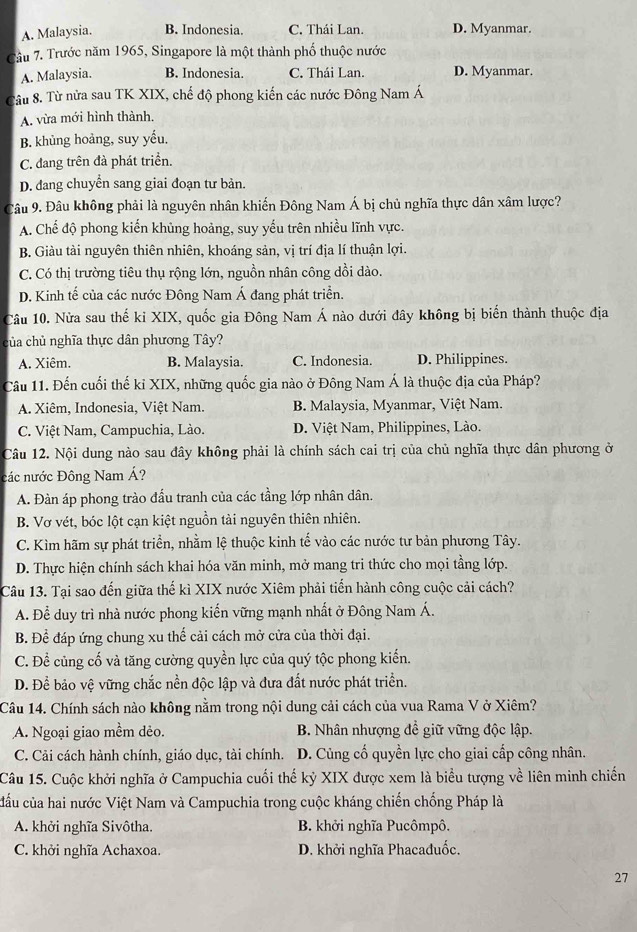 A. Malaysia. B. Indonesia. C. Thái Lan. D. Myanmar.
Câu 7. Trước năm 1965, Singapore là một thành phố thuộc nước
A. Malaysia. B. Indonesia. C. Thái Lan. D. Myanmar.
Câu 8. Từ nửa sau TK XIX, chế độ phong kiến các nước Đông Nam Á
A. vừa mới hình thành.
B. khủng hoàng, suy yếu.
C. đang trên đà phát triển.
D. đdang chuyển sang giai đoạn tư bản.
Câu 9. Đâu không phải là nguyên nhân khiến Đông Nam Á bị chủ nghĩa thực dân xâm lược?
A. Chế độ phong kiến khủng hoàng, suy yếu trên nhiều lĩnh vực.
B. Giàu tài nguyên thiên nhiên, khoáng sản, vị trí địa lí thuận lợi.
C. Có thị trường tiêu thụ rộng lớn, nguồn nhân công dồi dào.
D. Kinh tế của các nước Đông Nam Á đang phát triển.
Câu 10. Nửa sau thế kỉ XIX, quốc gia Đông Nam Á nào dưới đây không bị biến thành thuộc địa
của chủ nghĩa thực dân phương Tây?
A. Xiêm. B. Malaysia. C. Indonesia. D. Philippines.
Câu 11. Đến cuối thế kỉ XIX, những quốc gia nào ở Đông Nam Á là thuộc địa của Pháp?
A. Xiêm, Indonesia, Việt Nam. B. Malaysia, Myanmar, Việt Nam.
C. Việt Nam, Campuchia, Lào. D. Việt Nam, Philippines, Lào.
Câu 12. Nội dung nào sau đây không phải là chính sách cai trị của chủ nghĩa thực dân phương ở
các nước Đông Nam Á?
A. Đàn áp phong trào đấu tranh của các tầng lớp nhân dân.
B. Vơ vét, bóc lột cạn kiệt nguồn tài nguyên thiên nhiên.
C. Kìm hãm sự phát triển, nhằm lệ thuộc kinh tế vào các nước tư bản phương Tây.
D. Thực hiện chính sách khai hóa văn minh, mở mang tri thức cho mọi tầng lớp.
Câu 13. Tại sao đến giữa thế kì XIX nước Xiêm phải tiến hành công cuộc cải cách?
A. Để duy trì nhà nước phong kiến vững mạnh nhất ở Đông Nam Á.
B. Để đáp ứng chung xu thế cải cách mở cửa của thời đại.
C. Để củng cố và tăng cường quyền lực của quý tộc phong kiến.
D. Để bảo vệ vững chắc nền độc lập và đưa đất nước phát triển.
Câu 14. Chính sách nào không nằm trong nội dung cải cách của vua Rama V ở Xiêm?
A. Ngoại giao mềm dẻo. B. Nhân nhượng đề giữ vững độc lập.
C. Cải cách hành chính, giáo dục, tài chính. D. Củng cố quyền lực cho giai cấp công nhân.
Câu 15. Cuộc khởi nghĩa ở Campuchia cuối thế kỷ XIX được xem là biểu tượng về liên minh chiến
cầu của hai nước Việt Nam và Campuchia trong cuộc kháng chiến chống Pháp là
A. khởi nghĩa Sivôtha. B. khởi nghĩa Pucômpô.
C. khởi nghĩa Achaxoa. D. khởi nghĩa Phacađuốc.
27