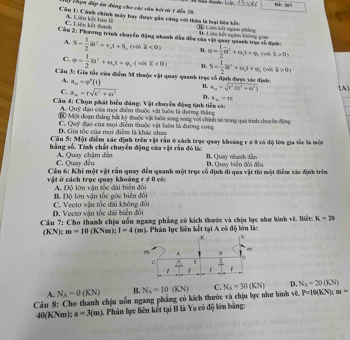 MSố bào danh: Lởp.d2 VBC Đề: 307
dy chọn đáp án đúng cho các câu hỏi từ 1 đến 20.
Câu 1: Cánh chính máy bay được gắn cứng với thân là loại liên kết:
A. Liên kết bản lề
C. Liên kết thanh
B Liên kết ngàm phẳng
D. Liên kết ngàm không gian
Câu 2: Phương trình chuyển động nhanh dần đều của vật quay quanh trục cố định:
A. S= 1/2 overline at^2+v_ot+S_o (với overline a<0)
B. varphi = 1/2 overline varepsilon t^2+omega _0t+varphi _0(vsigma ioverline varepsilon >0)
C. varphi = 1/2 overline varepsilon t^2+omega _0t+varphi _o ( với overline varepsilon <0)
D. S= 1/2 overline at^2+omega _ot+varphi _o(voioverline a>0)
Câu 3: Gia tốc của điểm M thuộc vật quay quanh trục cố định được xác định:
A. a_M=varphi ''(t)
B. a_M=sqrt(r^2.(varepsilon^2+omega^4)) (A)
C. a_M=rsqrt(varepsilon^2+omega^2) D. a_M=rvarepsilon
Câu 4: Chọn phát biểu đúng: Vật chuyển động tịnh tiến có:
A. Quỹ đạo của mọi điểm thuộc vật luôn là đường thắng
B) Một đoạn thẳng bất kỳ thuộc vật luôn song song với chính nó trong quá trình chuyền động
C. Quỹ đạo của mọi điểm thuộc vật luôn là đường cong
D. Gia tốc của mọi điểm là khác nhau
Câu 5: Một điểm xác định trên vật rắn ở cách trục quay khoảng r!= 0 có độ lớn gia tốc là một
hằng số. Tính chất chuyển động của vật rắn đó là:
A. Quay chậm dần B. Quay nhanh dần
C. Quay đều D. Quay biến đổi đều
Câu 6: Khi một vật rắn quay đều quanh một trục cố định đi qua vật thì một điểm xác định trên
vật ở cách trục quay khoảng r!= 0 có:
A. Độ lớn vận tốc dài biến đổi
B. Độ lớn vận tốc góc biến đổi
C. Vectơ vận tốc dài không đổi
D. Vectơ vận tốc dài biến đổi
Câu 7: Cho thanh chịu uốn ngang phẳng có kích thước và chịu lực như hình vẽ. Biết: K=20
(KN); m=10 1 (KNm);;I=4(m). Phản lực liên kết tại A có độ lớn là:
A. N_A=0(KN)
B. N_A=10(KN) C. N_A=30(KN) D. N_A=20(KN)
Câu 8: Cho thanh chịu uồn ngang phăng có kích thước và chịu lực như hình vẽ. P=10(KN);m=
40(KNm); a=3(m). Phản lực liên kết tại B là Y_B có độ lớn bằng: