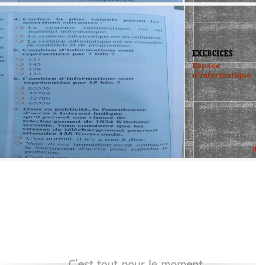 Cochez la plus valable parmi les
assertions suivantes :
Le système informatique est un
matériel informatique.
Le système informatique est un ordinateur.
Le système informatique est un ensemble
de matériels et de programmes.
5. Combien d'informations sont EXERCICES
représentées par 7 bits ?
u 127
145 128
space
34 132
6. Combien d'informations sont
d'informatique
représentées par 15 bits ?
32768 65536
65356 32786
7. Dans sa publicité, le fournisseur
d'accès à Internet indique
qu'il permet une vitesse de
téléchargement de 1024 Kilobits/
seconde. Vous constatez que le s
vitesses de téléchargement peuvent
atteindre 128 Ko/seconde.
C'est normal, il n'y a rien à dire.
Vous devez immédiatement contacter
problème. le fournisseur d'accès pour signaler le
c