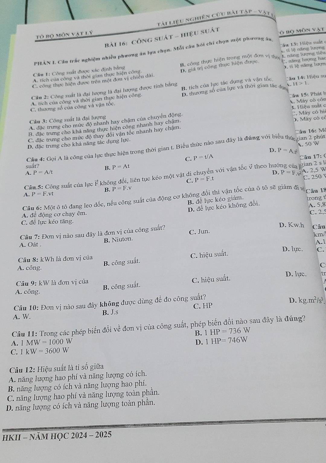 tài liệu nghiên cứu bài tập - vật l
Tô bộ môn vật lý
bài 16: công suát - hiệu suát
vô bộ môn vật
lâu 13: Hiệu suất e
E tỉ lệ năng lượng
PHÀN I. Câu trắc nghiệm nhiều phương án lựa chọn. Mỗi câu hỏi chi chọn một phương án.
Câu 1: Công suất được xác định bằng B. công thực hiện trong một đơn vị thời 3 năng lượng tiêu
D, tỉ lệ năng lượn
C. công thực hiện được trên một đơn vị chiều dài. D. giá trị công thực hiện được. C năng lượng hao
A. tích của công và thời gian thực hiện công.
B. tích của lực tác dụng và vận tốc. Câu 14: Hiệu su
Câu 2: Công suất là đại lượng là đại lượng được tính bằng
A. tích của công và thời gian thực hiện công. D. thương số của lực và thời gian tác dụn A. H>1.
âu 15: Phát b
A. Máy có côn
C. thương số của công và vận tốc.
C. Máy có hi
Câu 3: Công suất là đại lượng 3. Hiệu suất c
A. đặc trưng cho mức độ nhanh hay chậm của chuyển động.
B. đặc trưng cho khả năng thực hiện công nhanh hay chậm. D. Máy có cô
C. đặc trung cho mức độ thay đổi vận tốc nhanh hay chậm.
D. đặc trưng cho khả năng tác dụng lực. lâu 16: Mô
A. 50 W
Câu 4: Gọi A là công của lực thực hiện trong thời gian t. Biểu thức nào sau đây là đúng với biểu thứ gian 2 phút
D. P=A.t^2
C. P=t/A
Câu 17: (
suất? P=At
B.
A.P=A/t
D. P=F.v^2 4. 2,5 W
Câu 5: Công suất của lực F không đổi, liên tục kéo một vật di chuyển với vận tốc v theo hướng của gian 2 s là
B. P=F. V C. P=F.t C. 250
A. P=F.vt Câu 18
Câu 6:M ột ô tô đang leo dốc, nếu công suất của động cơ không đổi thì vận tốc của ô tô sẽ giảm đi vị
B. để lực kéo giảm.
trongt
D. để lực kéo không đổi.
A. 5,8
A. để động cơ chạy êm. C. 2,5
C. để lực kéo tăng. D. Kw.h Câu
Câu 7: Đơn vị nào sau đây là đơn vị của công suất? C. Jun.
km/
B. Niuton.
A. Oát .
A.1
D. lực.
Câu 8: kWh là đơn vị của C.
B. công suất. C. hiệu suất.
A. công.
C
B. công suất. C. hiệu suất.
D. lực. tr
Câu 9: kW là đơn vị của
A. công.
Câu 10: Đơn vị nào sau đây không được dùng để đo công suất?
D. kg.m^2/s^3.
C. HP
A. W. B. J.s
Câu 11: Trong các phép biến đổi về đơn vị của công suất, phép biến đổi nào sau đây là đúng?
B. 1HP=736W
A. 1MW=1000W D. 1HP=746W
C. 1kW=3600W
Câu 12: Hiệu suất là tỉ số giữa
A. năng lượng hao phí và năng lượng có ích.
B. năng lượng có ích và năng lượng hao phí.
C. năng lượng hao phí và năng lượng toàn phần.
D. năng lượng có ích và năng lượng toàn phần.
HKII - NăM HỌC 2024 - 2025