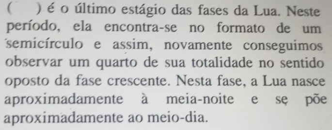 ( ) é o último estágio das fases da Lua. Neste 
período, ela encontra-se no formato de um 
semicírculo e assim, novamente conseguimos 
observar um quarto de sua totalidade no sentido 
oposto da fase crescente. Nesta fase, a Lua nasce 
aproximadamente à meia-noite e se põe 
aproximadamente ao meio-dia.