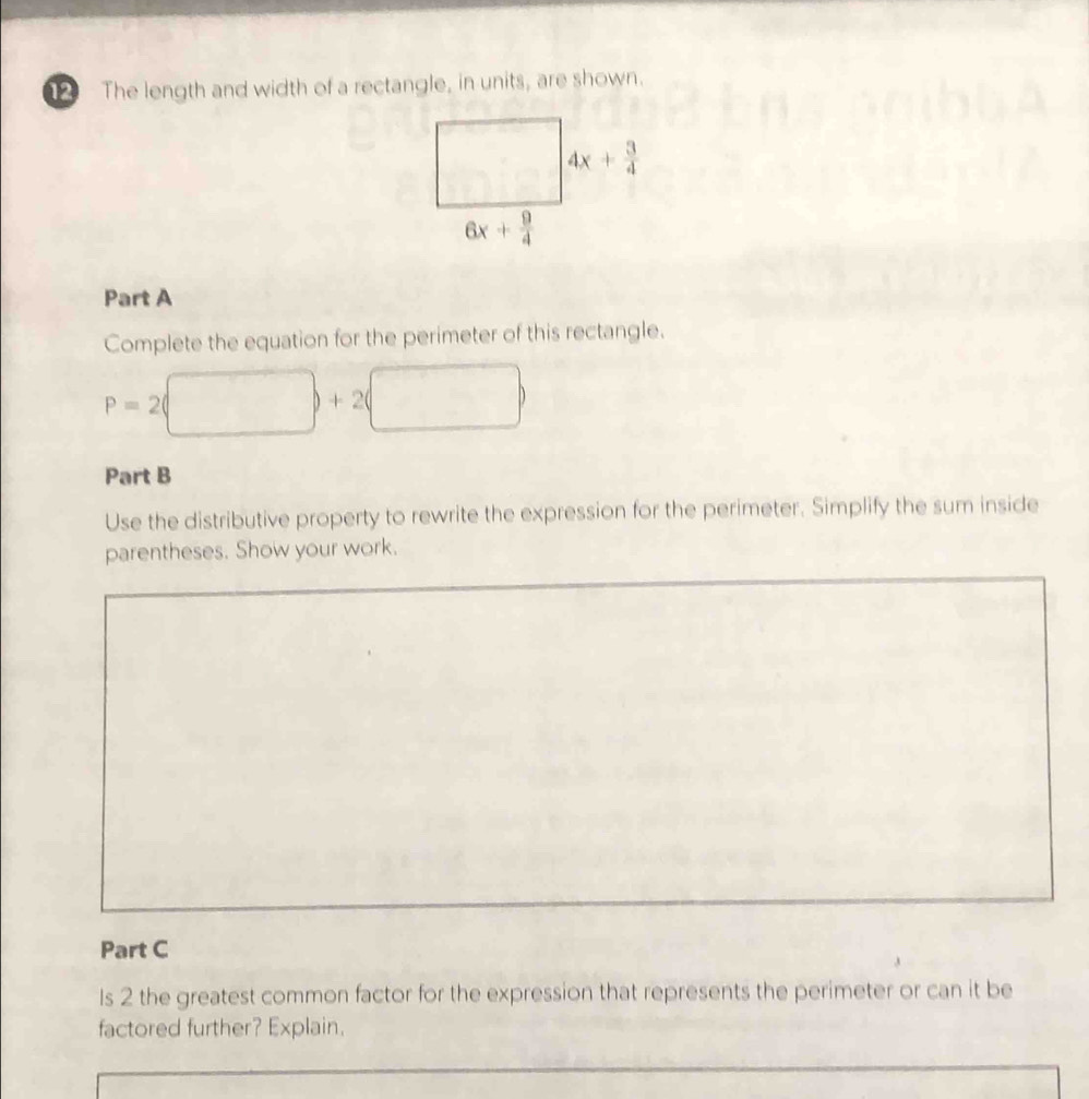 The length and width of a rectangle, in units, are shown.
Part A
Complete the equation for the perimeter of this rectangle.
□ 
P=2(
□  |+2| □^(□)=□° (□)°
Part B
Use the distributive property to rewrite the expression for the perimeter. Simplify the sum inside
parentheses. Show your work.
Part C
Is 2 the greatest common factor for the expression that represents the perimeter or can it be
factored further? Explain.