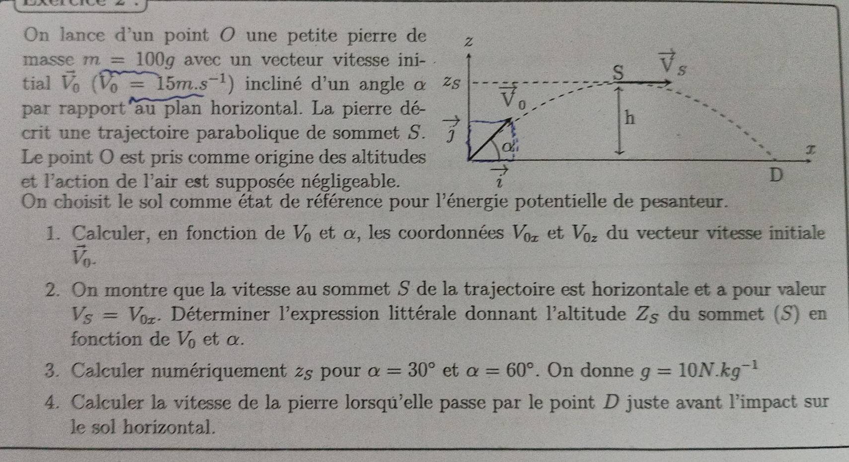 On lance d'un point O une petite pierre d
masse m=100g avec un vecteur vitesse in
tial vector V_0(widehat V_0=15m.s^(-1)) incliné d'un angle 
par rapport au plan horizontal. La pierre d
crit une trajectoire parabolique de sommet S
Le point O est pris comme origine des altitude
et l'action de l'air est supposée négligeable.
On choisit le sol comme état de référence pour l'énergie potentielle de pesanteur.
1. Calculer, en fonction de V_0 et α, les coordonnées V_0x et V_0z du vecteur vitesse initiale
vector V_0.
2. On montre que la vitesse au sommet S de la trajectoire est horizontale et a pour valeur
V_S=V_0x. Déterminer l'expression littérale donnant l'altitude Z_S du sommet (S) en
fonction de V_0 et α.
3. Calculer numériquement 2s pour alpha =30° et alpha =60°. On donne g=10N.kg^(-1)
4. Calculer la vitesse de la pierre lorsqu'elle passe par le point D juste avant l'impact sur
le sol horizontal.