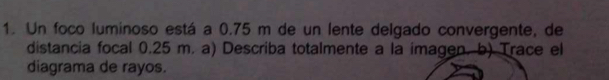 Un foco luminoso está a 0.75 m de un lente delgado convergente, de 
distancia focal 0.25 m. a) Describa totalmente a la imagen. b) Trace el 
diagrama de rayos.