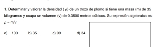 Determinar y valorar la densidad ( ρ) de un trozo de plomo si tiene una masa (m) de 35
kilogramos y ocupa un volumen (v) de 0.3500 metros cúbicos. Su expresión algebraica es:
rho =m/v
a) 100 b) 35 c) 99 d) 34