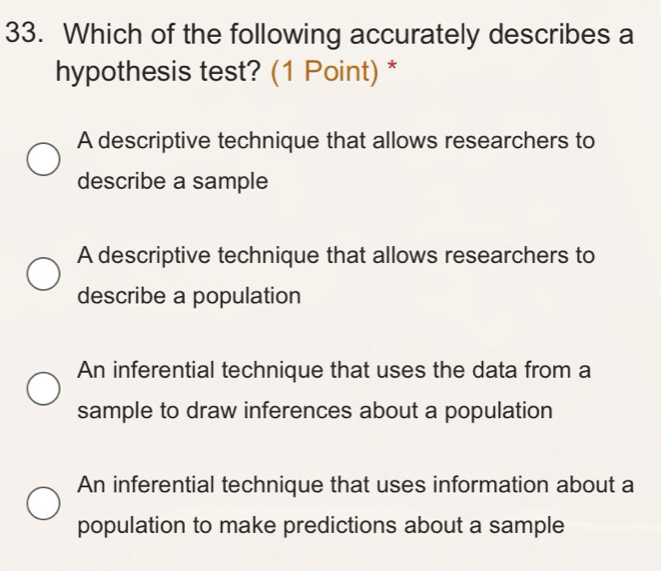 Which of the following accurately describes a
hypothesis test? (1 Point) *
A descriptive technique that allows researchers to
describe a sample
A descriptive technique that allows researchers to
describe a population
An inferential technique that uses the data from a
sample to draw inferences about a population
An inferential technique that uses information about a
population to make predictions about a sample