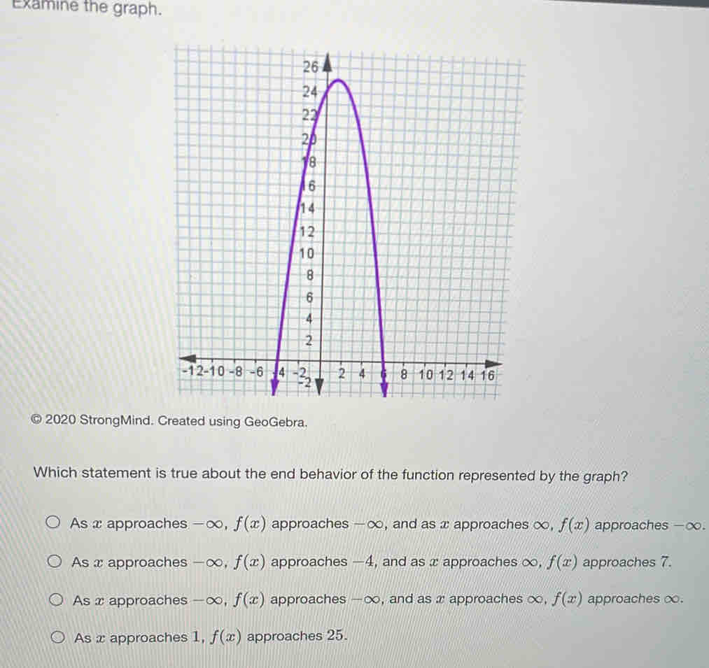 Examine the graph.
2020 StrongMind. Created using GeoGebra.
Which statement is true about the end behavior of the function represented by the graph?
As x approaches -∞, f(x) approaches - ∞, and as x approaches ∞, f(x) approaches -∞.
As x approaches -∞, f(x) approaches -4, and as x approaches ∞, f(x) approaches 7.
As x approaches - ∞, f(x) approaches -∞, and as x approaches ∞, f(x) approaches ∞.
As x approaches 1, f(x) approaches 25.