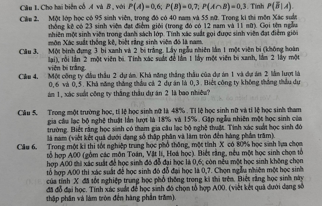 Cho hai biến cố A và B , với P(A)=0,6;P(B)=0,7;P(A∩ B)=0,3. Tính P(overline B|A).
Câu 2.  Một lớp học có 95 sinh viên, trong đó có 40 nam và 55 nữ. Trong kì thi môn Xác suất
thống kê có 23 sinh viên đạt điểm giỏi (trong đó có 12 nam và 11 nữ). Gọi tên ngẫu
mhiên một sinh viên trong danh sách lớp. Tính xác suất gọi được sinh viên đạt điểm giỏi
môn Xác suất thống kê, biết rằng sinh viên đó là nam.
Câu 3. Một bình đựng 3 bi xanh và 2 bi trắng. Lấy ngẫu nhiên lần 1 một viên bi (không hoàn
lại), rồi lần 2 một viên bi. Tính xác suất đề lần 1 lấy một viên bi xanh, lần 2 lấy một
viên bi trắng.
Câu 4. Một công ty đầu thầu 2 dự án. Khả năng thắng thầu của dự án 1 và dự án 2 lần lượt là
0,6 và 0,5. Khả năng thắng thầu cả 2 dự án là 0,3. Biết công ty không thắng thầu dự
án 1, xác suất công ty thắng thầu dự án 2 là bao nhiêu?
Câu 5. Trong một trường học, tỉ lệ học sinh nữ là 48% . Tỉ lệ học sinh nữ và tỉ lệ học sinh tham
gia câu lạc bộ nghệ thuật lần lượt là 18% và 15%. Gặp ngẫu nhiên một học sinh của
trường. Biết rằng học sinh có tham gia câu lạc bộ nghệ thuật. Tính xác suất học sinh đó
là nam (viết kết quả dưới dạng số thập phân và làm tròn đến hàng phần trăm).
Câu 6. Trong một kì thi tốt nghiệp trung học phổ thông, một tỉnh X có 80% học sinh lựa chọn
tổ hợp A00 (gồm các môn Toán, Vật lí, Hoá học). Biết rằng, nếu một học sinh chọn tổ
hợp A00 thì xác suất để học sinh đó đỗ đại học là 0,6; còn nếu một học sinh không chọn
tổ hợp A00 thì xác suất để học sinh đó đỗ đại học là 0,7. Chọn ngẫu nhiên một học sinh
của tỉnh X đã tốt nghiệp trung học phổ thông trong kì thi trên. Biết rằng học sinh này
đã đỗ đại học. Tính xác suất để học sinh đó chọn tổ hợp A00. (viết kết quả dưới dạng số
thập phân và làm tròn đến hàng phần trăm).