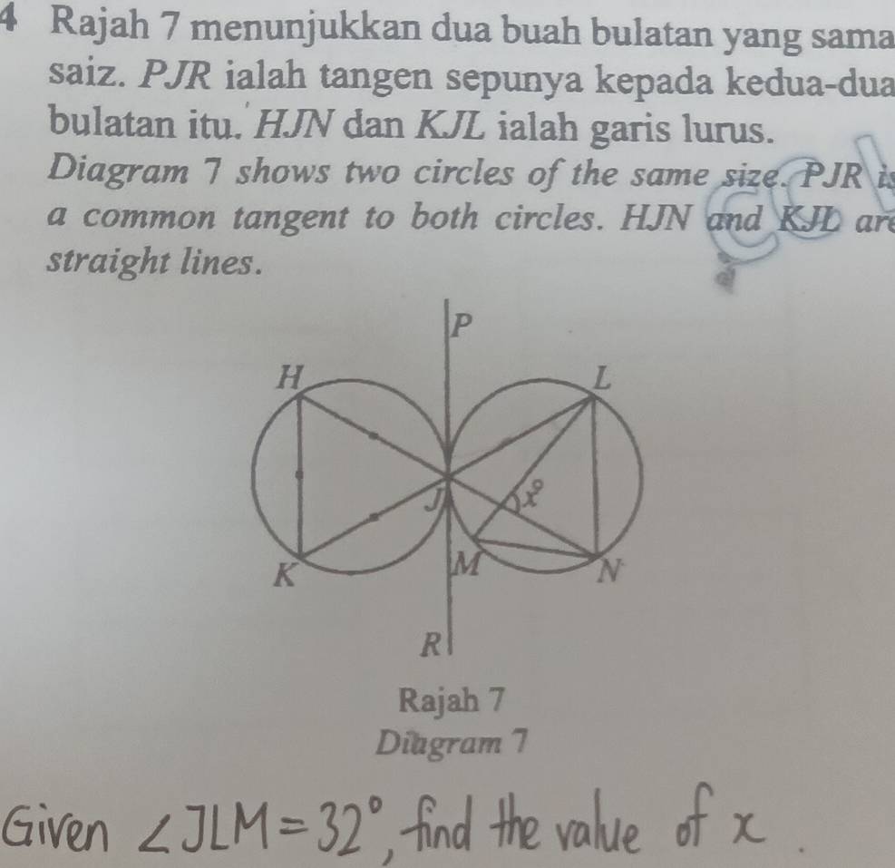 Rajah 7 menunjukkan dua buah bulatan yang sama
saiz. PJR ialah tangen sepunya kepada kedua-dua
bulatan itu. HJN dan KJL ialah garis lurus.
Diagram 7 shows two circles of the same size. PJR is
a common tangent to both circles. HJN and KJL ar
straight lines.
Rajah 7
Diagram 7