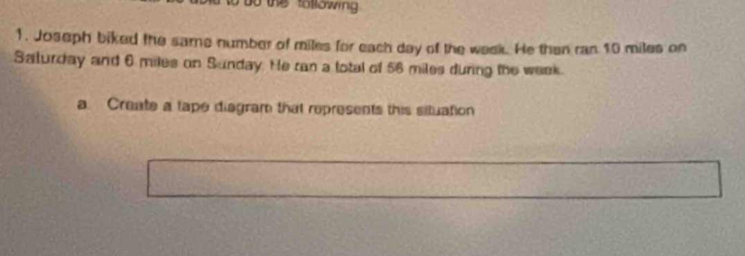 the tollowing . 
1. Joseph biked the same number of miles for each day of the week. He then ran 10 miles on 
Salurday and 6 miles on Sunday. He ran a total of 56 miles during the week. 
a. Create a tape diagram that represents this situation