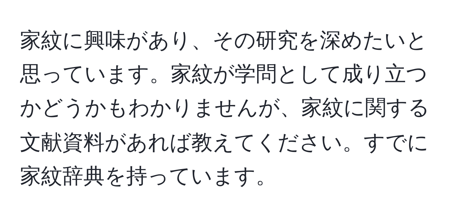 家紋に興味があり、その研究を深めたいと思っています。家紋が学問として成り立つかどうかもわかりませんが、家紋に関する文献資料があれば教えてください。すでに家紋辞典を持っています。