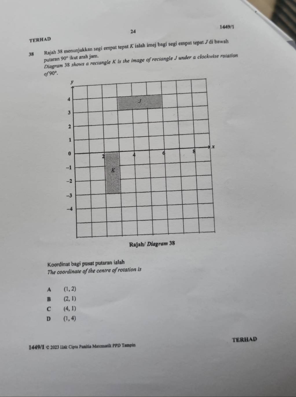 1449/1
24
TERHAD
38 Rajah 38 menunjukkan segi empat tepat K ialah imej bagi segi empat tepat Jdi bawah
putaran 90° ikut arah jam.
Diagram 38 shows a rectangle K is the image of rectangle J under a clockwise rotation
of 90°. 
Koordinat bagi pusat putaran ialah
The coordinate of the centre of rotation is
A (1,2)
B (2,1)
C (4,1)
D (1,4)
TERHAD
1449/1 © 2023 Ilak Cipta Panitia Matcmatik PPD Tampin