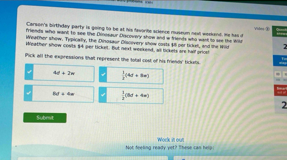 od problems KWH 
Video D Quest
Carson's birthday party is going to be at his favorite science museum next weekend. He has d
friends who want to see the Dinosaur Discovery show and w friends who want to see the Wild amsM
Weather show. Typically, the Dinosaur Discovery show costs $8 per ticket, and the Wild
2
Weather show costs $4 per ticket. But next weekend, all tickets are half price! Tin
Pick all the expressions that represent the total cost of his friends' tickets. elap
4d+2w  1/2 (4d+8w)
∞ 1
H H
Smart but of
8d+4w  1/2 (8d+4w)
2
Submit
Work it out
Not feeling ready yet? These can help: