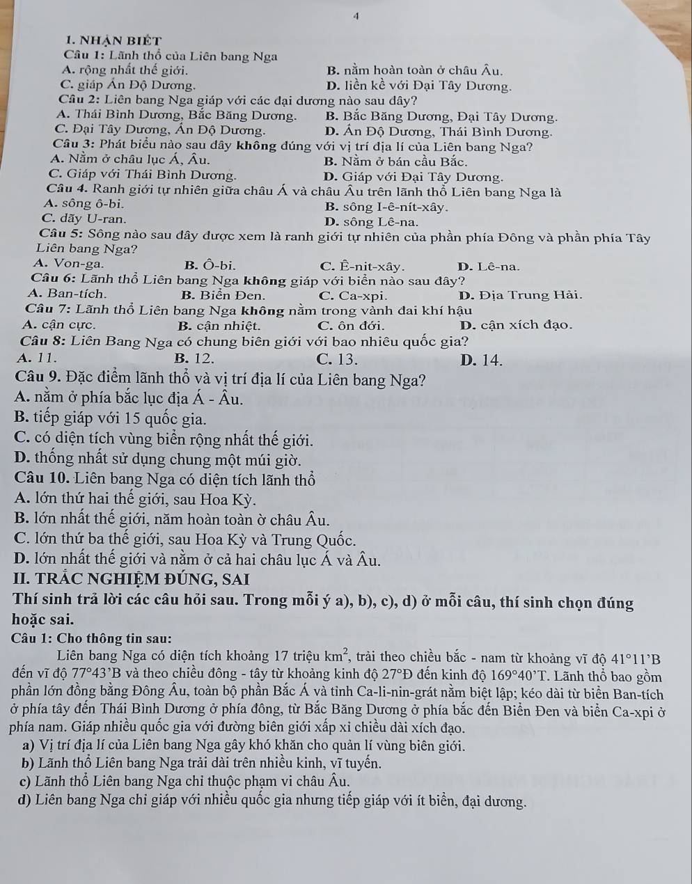 4
1. Nhận biết
Cầâu 1: Lãnh thổ của Liên bang Nga
A. rộng nhất thế giới. B. nằm hoàn toàn ở châu Âu.
C. giáp Án Độ Dương. D. liền kề với Đại Tây Dương.
Câu 2: Liên bang Nga giáp với các đại dương nào sau dây?
A. Thái Bình Dương, Bắc Băng Dương. B. Bắc Băng Dương, Đại Tây Dương.
C. Đại Tây Dương, Án Độ Dương. D. Án Độ Dương, Thái Bình Dương.
Câu 3: Phát biểu nào sau đây không đúng với vị trí địa lí của Liên bang Nga?
A. Nằm ở châu lục Á, Âu. B. Nằm ở bán cầu Bắc.
C. Giáp với Thái Bình Dương. D. Giáp với Đại Tây Dương.
Câu 4. Ranh giới tự nhiên giữa châu Á và châu Âu trên lãnh thổ Liên bang Nga là
A. sông ô-bi. B. sông I-ê-nít-xây.
C. dãy U-ran. D. sông Lê-na.
Câu 5: Sông nào sau đây được xem là ranh giới tự nhiên của phần phía Đông và phần phía Tây
Liên bang Nga?
A. Von-ga. B. Ô-bi. C. Ê-nit-xây. D. Lê-na.
Câu 6: Lãnh thổ Liên bang Nga không giáp với biển nào sau đây?
A. Ban-tích. B. Biển Đen. C. Ca-xpi. D. Địa Trung Hải.
Câu 7: Lãnh thổ Liên bang Nga không nằm trong vành đai khí hậu
A. cận cực. B. cận nhiệt. C. ôn đới. D. cận xích đạo.
Câu 8: Liên Bang Nga có chung biên giới với bao nhiêu quốc gia?
A. 11. B. 12. C. 13. D. 14.
Câu 9. Đặc điểm lãnh thổ và vị trí địa lí của Liên bang Nga?
A. nằm ở phía bắc lục địa Á - Âu.
B. tiếp giáp với 15 quốc gia.
C. có diện tích vùng biển rộng nhất thế giới.
D. thống nhất sử dụng chung một múi giờ.
Câu 10. Liên bang Nga có diện tích lãnh thổ
A. lớn thứ hai thế giới, sau Hoa Kỳ.
B. lớn nhất thế giới, năm hoàn toàn ờ châu Âu.
C. lớn thứ ba thế giới, sau Hoa Kỳ và Trung Quốc.
D. lớn nhất thế giới và nằm ở cả hai châu lục Á và Âu.
II. TRÁC NGHIỆM ĐÚNG, SAI
Thí sinh trả lời các câu hỏi sau. Trong mỗi ý a), b), c), d) ở mỗi câu, thí sinh chọn đúng
hoặc sai.
Câu 1: Cho thông tin sau:
Liên bang Nga có diện tích khoảng 17 triệu km^2 1, trải theo chiều bắc - nam từ khoảng vĩ độ 41°11'B
đến vĩ độ 77°43^,B và theo chiều đông - tây từ khoảng kinh độ 27°D đến kinh độ 169°40^,T. Lãnh thổ bao gồm
phần lớn đồng bằng Đông Âu, toàn bộ phần Bắc Á và tỉnh Ca-li-nin-grát nằm biệt lập; kéo dài từ biển Ban-tích
ở phía tây đến Thái Bình Dương ở phía đông, từ Bắc Băng Dương ở phía bắc đến Biển Đen và biển Ca-xpi ở
phía nam. Giáp nhiều quốc gia với đường biên giới xấp xỉ chiều dài xích đạo.
a) Vị trí địa lí của Liên bang Nga gây khó khăn cho quản lí vùng biên giới.
b) Lãnh thổ Liên bang Nga trải dài trên nhiều kinh, vĩ tuyến.
c) Lãnh thổ Liên bang Nga chỉ thuộc phạm vi châu Âu.
d) Liên bang Nga chỉ giáp với nhiều quốc gia nhưng tiếp giáp với ít biển, đại dương.