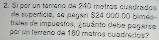 Si por un terreno de 240 metros cuadrados 
de superficie, se pagan $24 000.00 bimes- 
trales de impuestos, ¿cuánto debe pagarse 
por un terreno de 180 metros cuadrados?