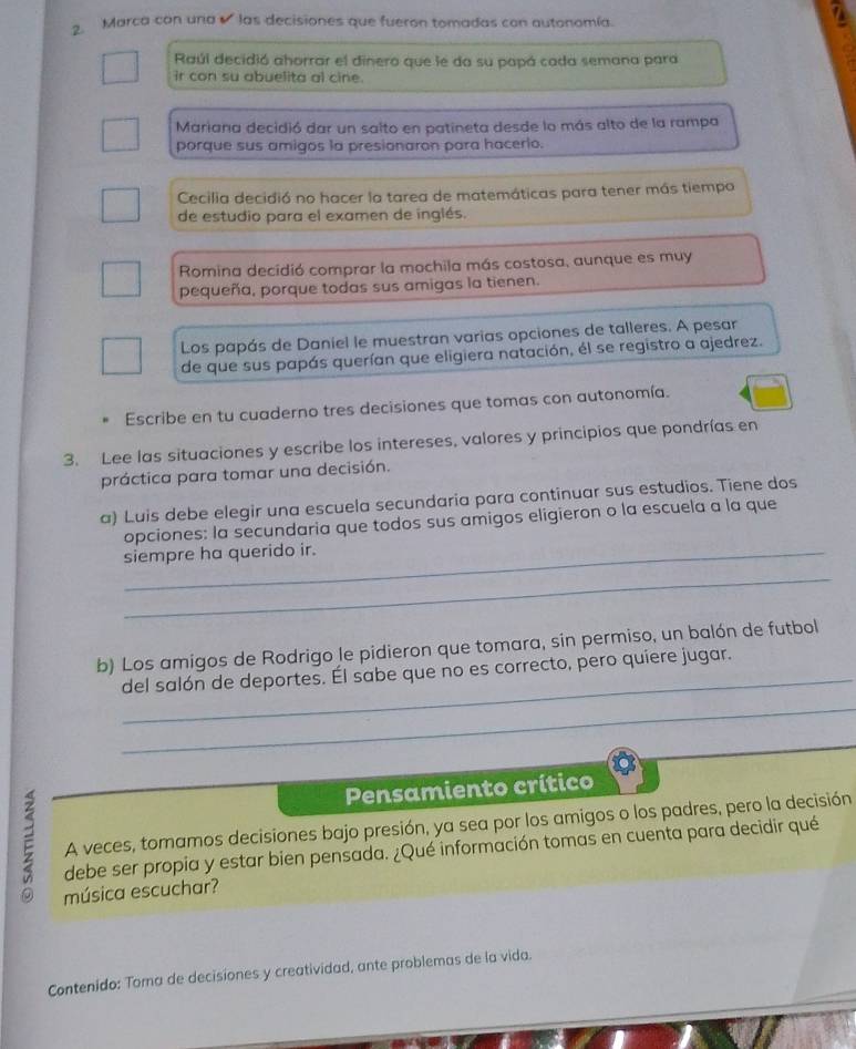 Marca con una las decisiones que fueron tomadas con autonomía.
Raúl decidió ahorrar el dinero que le da su papá cada semana para
ir con su abuelita al cine.
Mariana decidió dar un salto en patineta desde lo más alto de la rampa
porque sus amigos la presionaron para hacerlo.
Cecilia decidió no hacer la tarea de matemáticas para tener más tiempo
de estudio para el examen de inglés.
Romina decidió comprar la mochila más costosa, aunque es muy
pequeña, porque todas sus amigas la tienen.
Los papás de Daniel le muestran varias opciones de talleres. A pesar
de que sus papás querían que eligiera natación, él se registro a ajedrez.
Escribe en tu cuaderno tres decisiones que tomas con autonomía.
3. Lee las situaciones y escribe los intereses, valores y principios que pondrías en
práctica para tomar una decisión.
a) Luis debe elegir una escuela secundaria para continuar sus estudios. Tiene dos
opciones: la secundaria que todos sus amigos eligieron o la escuela a la que
siempre ha querido ir.
_
_
b) Los amigos de Rodrigo le pidieron que tomara, sin permiso, un balón de futbol
del salón de deportes. Él sabe que no es correcto, pero quiere jugar.
_
Pensamiento crítico
A veces, tomamos decisiones bajo presión, ya sea por los amigos o los padres, pero la decisión
E debe ser propia y estar bien pensada. ¿Qué información tomas en cuenta para decidir qué
música escuchar?
Contenido: Toma de decisiones y creatividad, ante problemas de la vida.