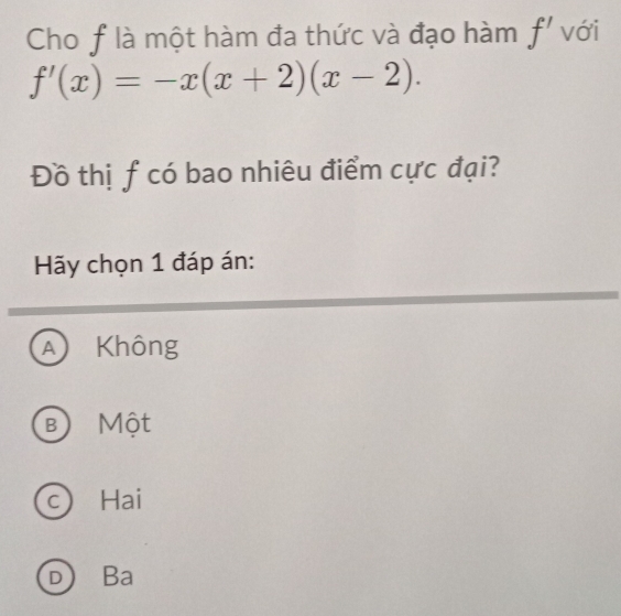 Cho f là một hàm đa thức và đạo hàm f' với
f'(x)=-x(x+2)(x-2). 
Đồ thị f có bao nhiêu điểm cực đại?
Hãy chọn 1 đáp án:
A ) Không
B Một
c) Hai
D Ba