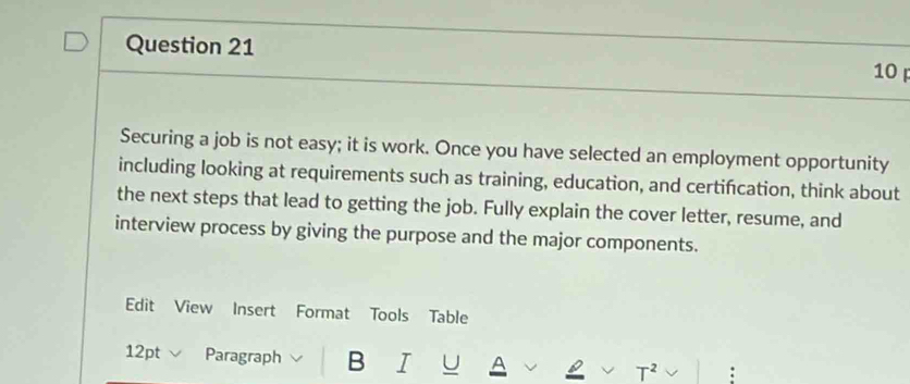 Securing a job is not easy; it is work. Once you have selected an employment opportunity 
including looking at requirements such as training, education, and certifcation, think about 
the next steps that lead to getting the job. Fully explain the cover letter, resume, and 
interview process by giving the purpose and the major components. 
Edit View Insert Format Tools Table 
12pt Paragraph B I U A T^2 :