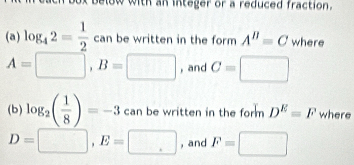 below with an integer or a reduced fraction. 
(a) log _42= 1/2 can be written in the form A^B=C where
A=□ , B=□ , and C=□
(b) log _2( 1/8 )=-3 can be written in the form D^E=F where
D=□ , E=□ , and F=□