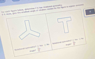 For each figure below, determine if it has rolational symmetry.
If it does, give the smalliest angle of rotation needed for the figure to appear unmoved
×
Rotational symnetry? ( Yes ( No Rutationall symmetry? ○ Yes ○ No
Angle? Angle?