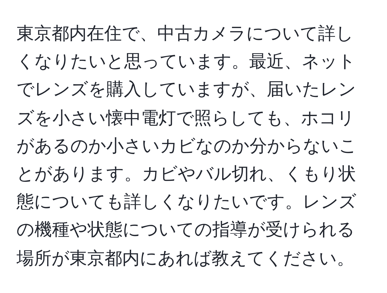 東京都内在住で、中古カメラについて詳しくなりたいと思っています。最近、ネットでレンズを購入していますが、届いたレンズを小さい懐中電灯で照らしても、ホコリがあるのか小さいカビなのか分からないことがあります。カビやバル切れ、くもり状態についても詳しくなりたいです。レンズの機種や状態についての指導が受けられる場所が東京都内にあれば教えてください。