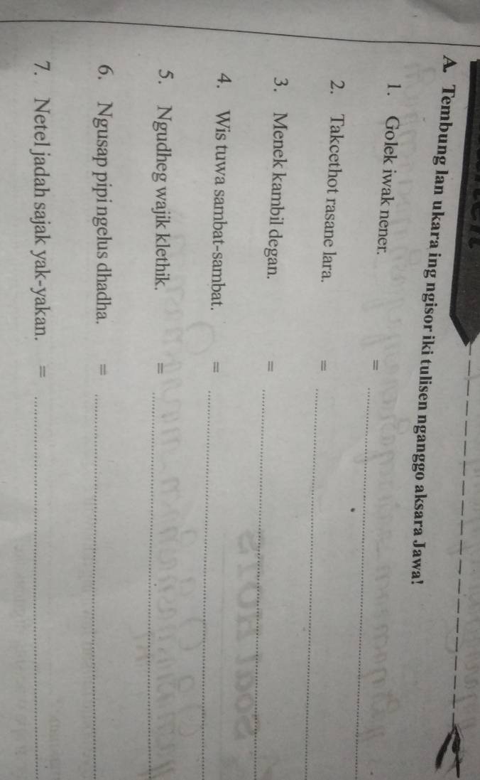 Tembung lan ukara ing ngisor iki tulisen nganggo aksara Jawa! 
_ 
1. Golek iwak nener. = 
_ 
2. Takcethot rasane lara. = 
3. Menek kambil degan. 
_= 
_ 
4. Wis tuwa sambat-sambat. = 
5. Ngudheg wajik klethik. =_ 
6. Ngusap pipi ngelus dhadha._ 
7. Netel jadah sajak yak-yakan. =_