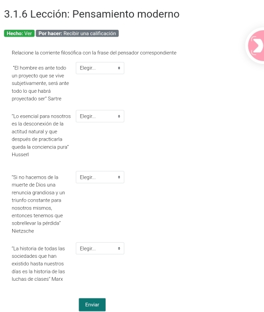 Lección: Pensamiento moderno 
Hecho: Ver Por hacer: Recibir una calificación 
Relacione la corriente filosófica con la frase del pensador correspondiente 
"El hombre es ante todo Elegir... 
un proyecto que se vive 
subjetivamente, será ante 
todo lo que habrá 
proyectado ser" Sartre 
“Lo esencial para nosotros Elegir... 
es la desconexión de la 
actitud natural y que 
después de practicarla 
queda la conciencia pura" 
Husserl 
"Si no hacemos de la Elegir... 
muerte de Dios una 
renuncia grandiosa y un 
triunfo constante para 
nosotros mismos, 
entonces tenemos que 
sobrellevar la pérdida'' 
Nietzsche 
"La historia de todas las Elegir... ; 
sociedades que han 
existido hasta nuestros 
días es la historia de las 
luchas de clases' Marx 
Enviar