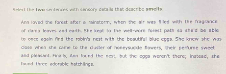 Select the two sentences with sensory details that describe smells.
Ann loved the forest after a rainstorm, when the air was filled with the fragrance
of damp leaves and earth. She kept to the well-worn forest path so she'd be able
to once again find the robin's nest with the beautiful blue eggs. She knew she was
close when she came to the cluster of honeysuckle flowers, their perfume sweet
and pleasant. Finally, Ann found the nest, but the eggs weren't there; instead, she
found three adorable hatchlings.