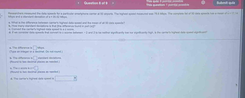 This quiz: 9 point(s) possible
Question 8 of 9 This question: 1 point(s) possible Submit quiz
Researchers measured the data speeds for a particular smartphone carrier at 50 airports. The highest speed measured was 78,6 Mbps. The complete list of 50 data speeds has a mean of overline x=17.14
Mbps and a standard deviation of s=35.52Mbps. 
a. What is the difference between carrier's highest data speed and the mean of all 50 data speeds?
b. How many standard deviations is that [the difference found in part (a)]?
c. Convert the carrier's highest data speed to a z score.
d. If we consider data speeds that convert to z scores between -2 and 2 to be neither significantly low nor significantly high, is the carrier's highest data speed significant?
a. The difference is □ Mbps. 
(Type an integer or a decimal. Do not round.)
b. The difference is □ standard deviations.
(Round to two decimal places as needed.)
c. The z score is z=□. 
(Round to two decimal places as needed.)
d. The carrier's highest data speed is □°