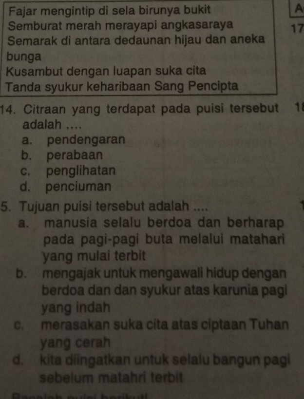 Fajar mengintip di sela birunya bukit
A
Semburat merah merayapi angkasaraya 17
Semarak di antara dedaunan hijau dan aneka
bunga
Kusambut dengan luapan suka cita
Tanda syukur keharibaan Sang Pencipta
14. Citraan yang terdapat pada puisi tersebut 1
adalah ....
a. pendengaran
b. perabaan
c. penglihatan
d. penciuman
5. Tujuan puisi tersebut adalah ....
a. manusia selalu berdoa dan berharap
pada pagi-pagi buta melalui matahari
yang mulai terbit
b. mengajak untuk mengawali hidup dengan
berdoa dan dan syukur atas karunia pagi
yang indah
c. merasakan suka cita atas ciptaan Tuhan
yang cerah
d. kita diingatkan untuk selalu bangun pagi
sebelum matahri terbit
a