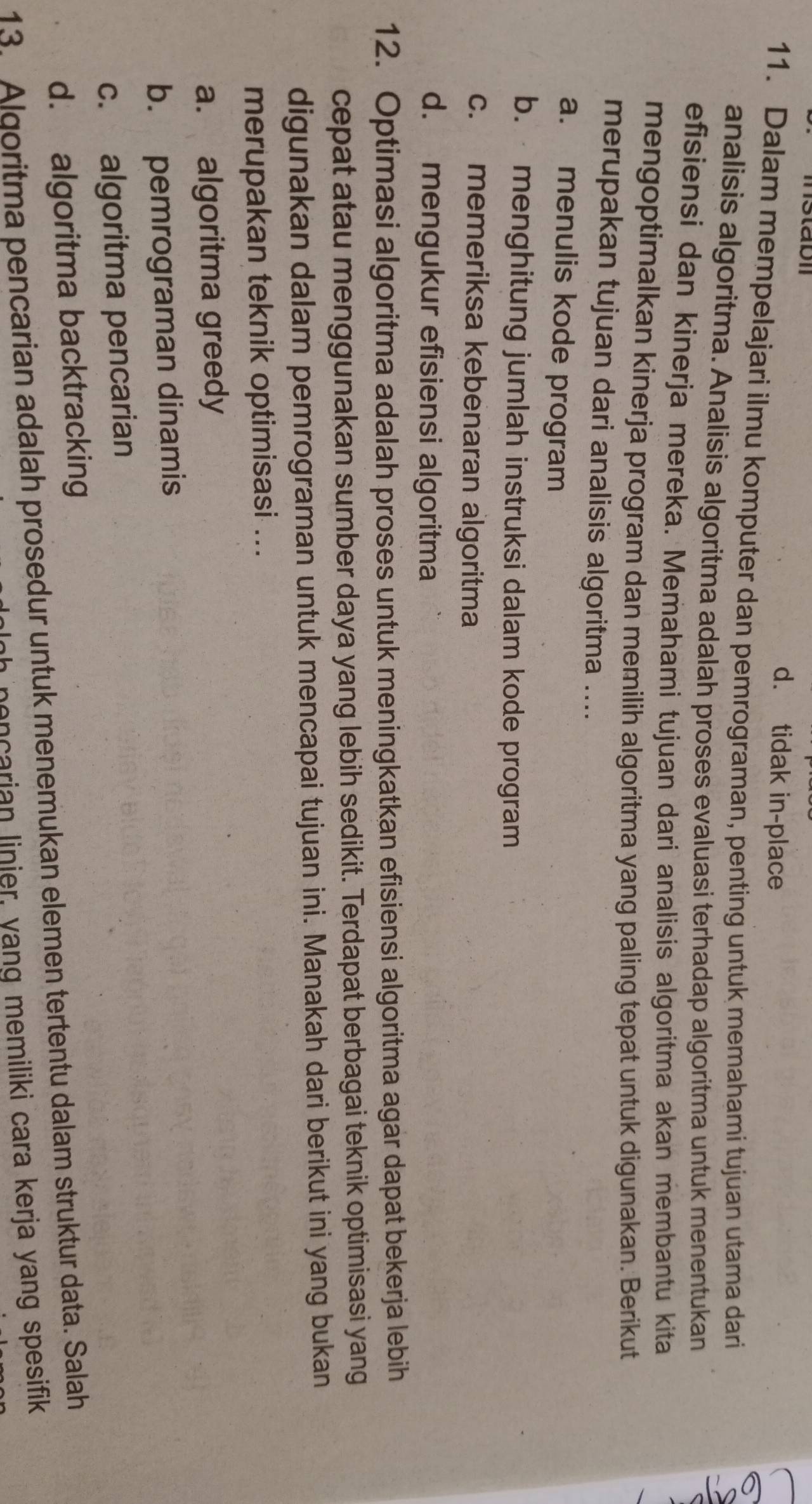 d. tidak in-place
11. Dalam mempelajari ilmu komputer dan pemrograman, penting untuk memahami tujuan utama dari
analisis algoritma. Analisis algoritma adalah proses evaluasi terhadap algoritma untuk menentukan
efisiensi dan kinerja mereka. Memahami tujuan dari analisis algoritma akan membantu kita
mengoptimalkan kinerja program dan memilih algoritma yang paling tepat untuk digunakan. Berikut
merupakan tujuan dari analisis algoritma ....
a. menulis kode program
b. menghitung jumlah instruksi dalam kode program
c. memeriksa kebenaran algoritma
d. mengukur efisiensi algoritma
12. Optimasi algoritma adalah proses untuk meningkatkan efisiensi algoritma agar dapat bekerja lebih
cepat atau menggunakan sumber daya yang lebih sedikit. Terdapat berbagai teknik optimisasi yang
digunakan dalam pemrograman untuk mencapai tujuan ini. Manakah dari berikut ini yang bukan
merupakan teknik optimisasi ...
a. algoritma greedy
b. pemrograman dinamis
c. algoritma pencarian
d. algoritma backtracking
13. Algoritma pencarian adalah prosedur untuk menemukan elemen tertentu dalam struktur data. Salah
moncarian linier, yang memiliki cara kerja yang spesifik