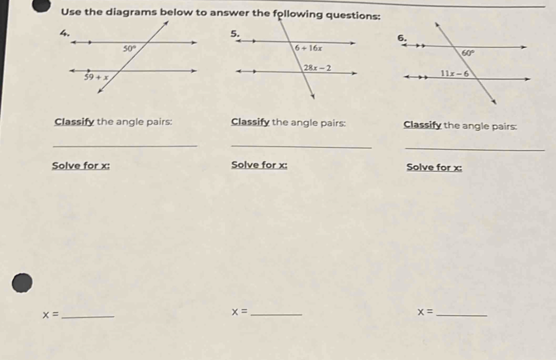 Use the diagrams below to answer the following questions:
Classify the angle pairs: Classify the angle pairs: Classify the angle pairs:
_
_
_
Solve for x: Solve for x: Solve for x:
_ x=
_ x=
x= _