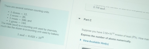 0.118 mol. 
There are several common counting units: =12. Part C
1 dozen
I score =20
I ream =500 and 
• 1 gross =144 Suppose you have 
The mole (moll) is a counting unit used by chemists. Express the number of atoms numerically. 
much like the dozen is a counting unit used by bakers: 1mol=6.022* 10^(23) View Available Hint(s)
3.50* 10^(18) rearns of lead (Pb). How man