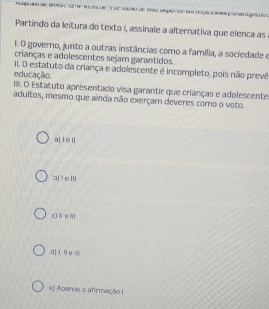 Partindo da leitura do texto I, assinale a alternativa que elenca as a
I. O governo, junto a outras instâncias como a família, a sociedade e
crianças e adolescentes sejam garantidos.
II. O estatuto da criança e adolescente é incompleto, pois não prevê
educação.
III. O Estatuto apresentado visa garantir que crianças e adolescente
adultos, mesmo que ainda não exerçam deveres como o voto.
a) I eⅡl
b) I e ⅢII
c)ⅡeⅢ
d) i, Ⅱ e ⅢIl
e) Apenas a afirmação I.