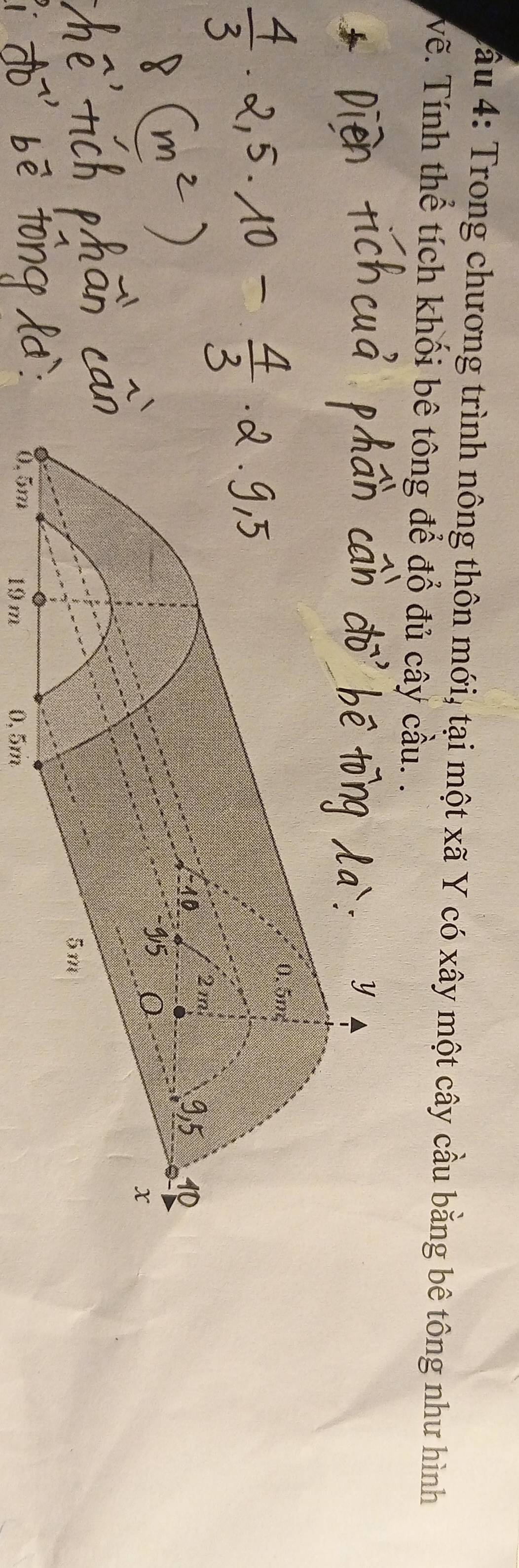 â u 4: Trong chương trình nông thôn mới, tại một xã Y có xây một cây cầu bằng bê tông như hình 
Vẽ. Tính thể tích khối bê tông để đổ đủ cây cầu. .
19m 0, 5m