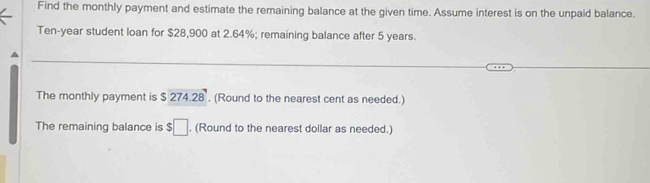 Find the monthly payment and estimate the remaining balance at the given time. Assume interest is on the unpaid balance.
Ten-year student loan for $28,900 at 2.64%; remaining balance after 5 years. 
The monthly payment is $ 274.28. (Round to the nearest cent as needed.) 
The remaining balance is $□. (Round to the nearest dollar as needed.)