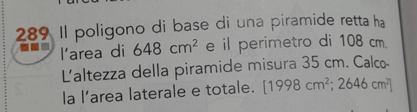 289 Il poligono di base di una piramide retta ha 
larea di 648cm^2 e il perimetro di 108 cm. 
Laltezza della piramide misura 35 cm. Calco- 
la l’area laterale e totale. [1998cm^2;2646cm^2]