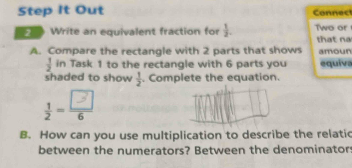 Step It Out Connec 
2 Write an equivalent fraction for  1/2 . 
Two or 
that n 
A. Compare the rectangle with 2 parts that shows amoun
 1/2  in Task 1 to the rectangle with 6 parts you equiva 
shaded to show  1/2 . Complete the equation. 
- 
B. How can you use multiplication to describe the relatic 
between the numerators? Between the denominators