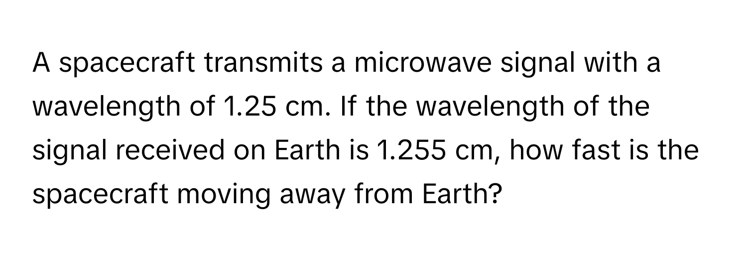 A spacecraft transmits a microwave signal with a wavelength of 1.25 cm. If the wavelength of the signal received on Earth is 1.255 cm, how fast is the spacecraft moving away from Earth?