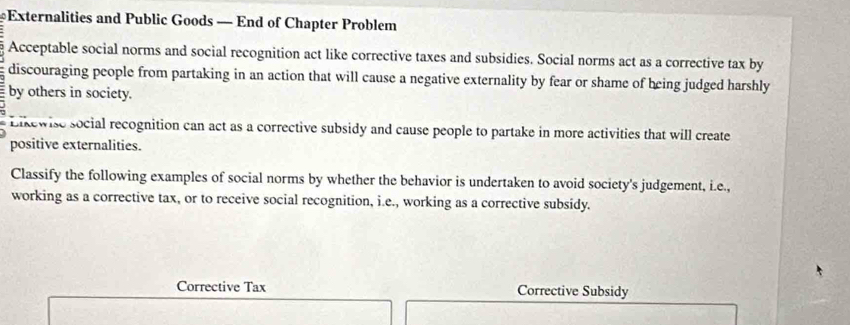 Externalities and Public Goods — End of Chapter Problem 
Acceptable social norms and social recognition act like corrective taxes and subsidies. Social norms act as a corrective tax by 
discouraging people from partaking in an action that will cause a negative externality by fear or shame of being judged harshly 
by others in society. 
Likewise social recognition can act as a corrective subsidy and cause people to partake in more activities that will create 
positive externalities. 
Classify the following examples of social norms by whether the behavior is undertaken to avoid society's judgement, i.e., 
working as a corrective tax, or to receive social recognition, i.e., working as a corrective subsidy. 
Corrective Tax Corrective Subsidy