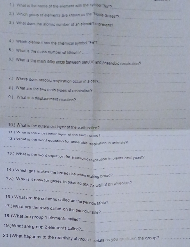 1 ) What is the name of the element with the symbol 'Na''? 
_ 
2 ) Which group of elements are known as the "Noble Gases"? 
_ 
3 ) What does the alomic number of an element represent? 
_ 
4.) Which element has the chemical symbol "Fe"?_ 
5.) What is the mass number of lithlum?_ 
6.) What is the main difference between aerobic and anaerobic respiration? 
_ 
7.) Where does aerobic respiration occur in a cell?_ 
8 ) What are the two main types of respiration?_ 
9.) What is a displacement reaction? 
_ 
_ 
10.) What is the outermost layer of the earth called?_ 
it) What is the most inner layer of the earth catd?_ 
_ 
12.) What is the word equation for anaerobis respiration in animals? 
_ 
13 ) What is the word equation for anaerobic respiration in plants and yeast? 
14.) Which gas makes the bread rise when making bread?_ 
_ 
15.) Why is it easy for gases to pass across the wall of an alveolus? 
16.) What are the columns called on the periodc table?_ 
17.)What are the rows called on the periodic table?_ 
18.)What are group 1 elements called?_ 
19.)What are group 2 elements called?_ 
20.)What happens to the reactivity of group 1 metals as you go down the group?_