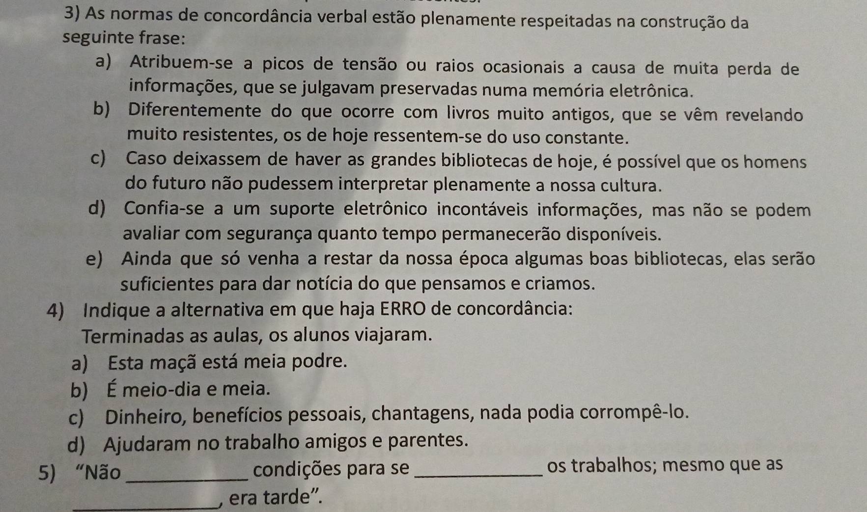 As normas de concordância verbal estão plenamente respeitadas na construção da
seguinte frase:
a) Atribuem-se a picos de tensão ou raios ocasionais a causa de muita perda de
informações, que se julgavam preservadas numa memória eletrônica.
b) Diferentemente do que ocorre com livros muito antigos, que se vêm revelando
muito resistentes, os de hoje ressentem-se do uso constante.
c) Caso deixassem de haver as grandes bibliotecas de hoje, é possível que os homens
do futuro não pudessem interpretar plenamente a nossa cultura.
d) Confia-se a um suporte eletrônico incontáveis informações, mas não se podem
avaliar com segurança quanto tempo permanecerão disponíveis.
e) Ainda que só venha a restar da nossa época algumas boas bibliotecas, elas serão
suficientes para dar notícia do que pensamos e criamos.
4) Indique a alternativa em que haja ERRO de concordância:
Terminadas as aulas, os alunos viajaram.
a) Esta maçã está meia podre.
b) É meio-dia e meia.
c) Dinheiro, benefícios pessoais, chantagens, nada podia corrompê-lo.
d) Ajudaram no trabalho amigos e parentes.
5) “Não _condições para se_ os trabalhos; mesmo que as
_, era tarde”.