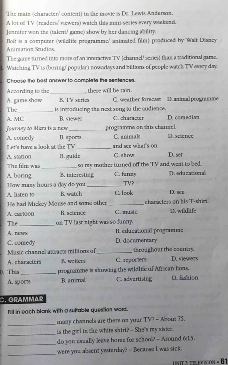 The main (character/ content) in the movie is Dr. Lewis Anderson.
A lot of TV (readers/ viewers) watch this mini-series every weekend.
Jennifer won the (talent/ game) show by her dancing ability.
Bolt is a computer (wildlife programme/ animated film) produced by Walt Disney
Animation Studios.
The game turned into more of an interactive TV (channel/ series) than a traditional game.
. Watching TV is (boring/ popular) nowadays and billions of people watch TV every day.
Choose the best answer to complete the sentences.
According to the _, there will be rain.
A. game show B. TV series C. weather forecast D. animal programme
The _is introducing the next song to the audience.
A. MC B. viewer C. character D. comedian
Journey to Mars is a new _programme on this channel.
A. comedy B. sports C. animals D. science
Let’s have a look at the TV _and see what’s on.
A. station B. guide C. show D. set
The film was _so my mother turned off the TV and went to bed.
A. boring B. interesting C. funny D. educational
How many hours a day do you _TV?
A. listen to B. watch C. look D. see
He had Mickey Mouse and some other _characters on his T-shirt.
A. cartoon B. science C. music D. wildlife
The_ on TV last night was so funny.
A. news B. educational programme
C. comedy D. documentary
Music channel attracts millions of_ throughout the country.
A. characters B. writers C. reporters D. viewers
0. This_ programme is showing the wildlife of African lions.
A. sports B. animal C. advertising D. fashion
C. GRAMMAR
Fill in each blank with a suitable question word.
_many channels are there on your TV? - About 75.
_
is the girl in the white shirt? -- She’s my sister.
_do you usually leave home for school? - Around 6:15. 
_
were you absent yesterday? - Because I was sick.
UNIT 7: TELEVISION • 61