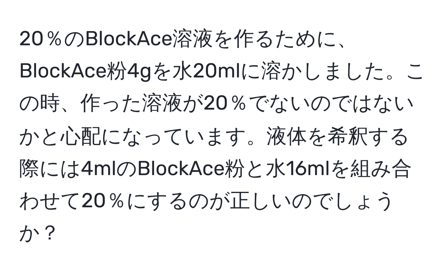 20％のBlockAce溶液を作るために、BlockAce粉4gを水20mlに溶かしました。この時、作った溶液が20％でないのではないかと心配になっています。液体を希釈する際には4mlのBlockAce粉と水16mlを組み合わせて20％にするのが正しいのでしょうか？