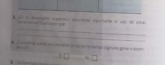 ¿En tu desempeño académico consideras importante el uso de estas
_
herramientas? Explica por qué
_
4. Consideras que el uso constante de las herramientas digitales genera depen-
dencia?
S1 □ No □ 
5. ¿Qué piensas sobre el u